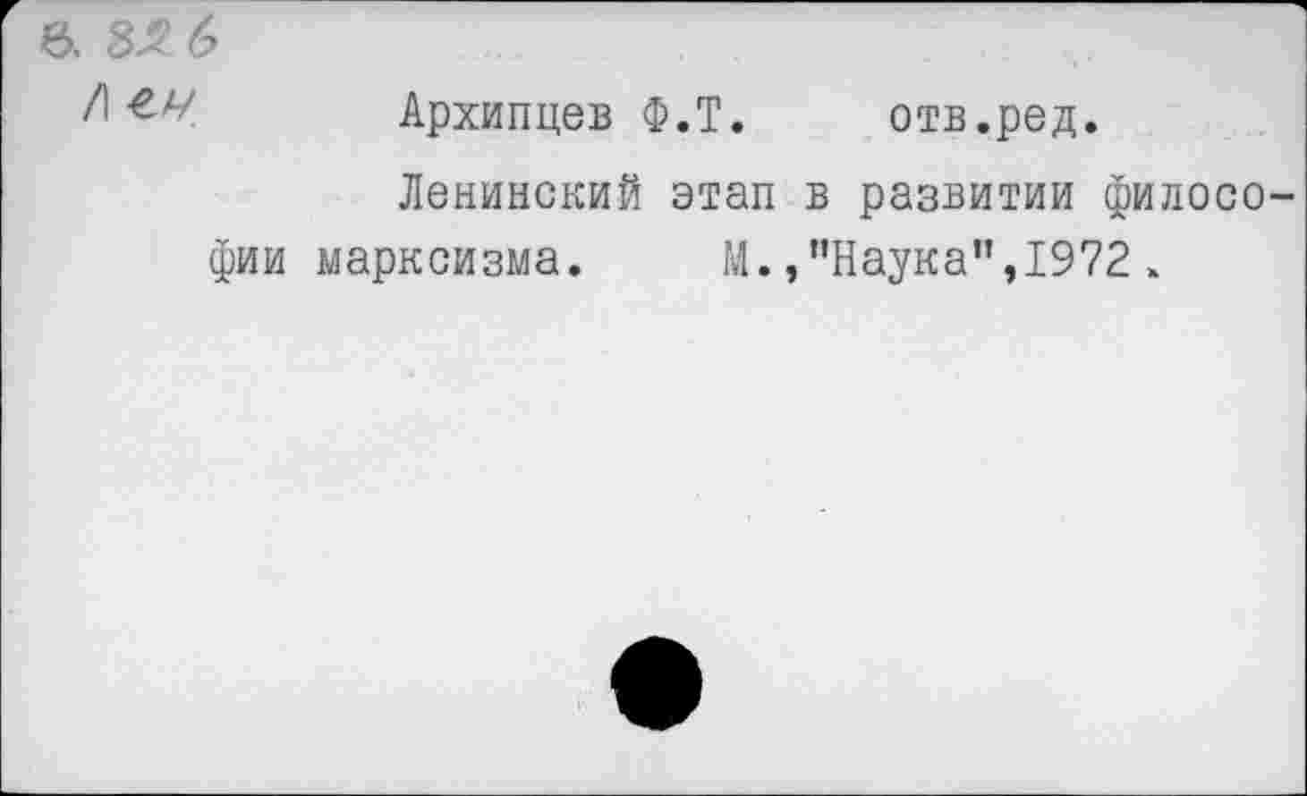 ﻿6. ЗЯ 6
Архипцев Ф.Т. отв.ред.
Ленинский этап в развитии философии марксизма. М.,’’Наука”,1972 >